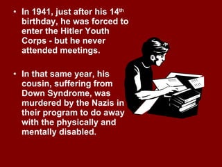 In 1941, just after his 14 th  birthday, he was forced to enter the Hitler Youth Corps - but he never attended meetings. In that same year, his cousin, suffering from Down Syndrome, was murdered by the Nazis in their program to do away with the physically and mentally disabled. 