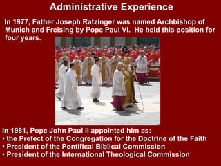 In 1977, Father Joseph Ratzinger was named Archbishop of Munich and Freising by Pope Paul VI.  He held this position for four years. Administrative Experience In 1981, Pope John Paul II appointed him as: the Prefect of the Congregation for the Doctrine of the Faith President of the Pontifical Biblical Commission President of the International Theological Commission 