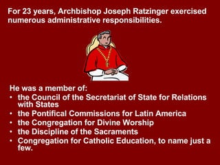 He was a member of: the Council of the Secretariat of State for Relations with States the Pontifical Commissions for Latin America the Congregation for Divine Worship  the Discipline of the Sacraments  Congregation for Catholic Education, to name just a few. For 23 years, Archbishop Joseph Ratzinger exercised numerous administrative responsibilities. 