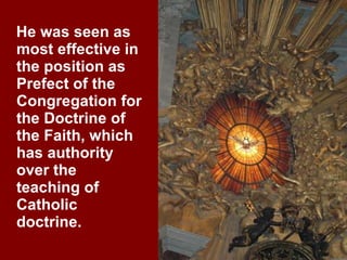 He was seen as most effective in the position as Prefect of the Congregation for the Doctrine of the Faith, which has authority over the teaching of Catholic doctrine. 