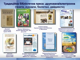 Традиційна бібліотечна преса: друкована/електроннаТрадиційна бібліотечна преса: друкована/електронна
(газети, журнали, бюлетені, дайджести)(газети, журнали, бюлетені, дайджести)
10
Інформаційний бюлетень
Рівненської ОНУБ
для людей з особливими
потребами
Інтернет-журнал
Науково-педагогічної бібліотеки
м. Миколаєва
Інформаційний бюлетень
Наукової бібліотеки
Хмельницького національного
університету
Фаховий
бібліотечний
журнал НБУВ
Фаховий
бібліотечний
журнал НПБУ
Дайджест відділу науково-
методичної роботи
ХДНБ ім. В. Г. Короленка
Журнал “Бібліотека у
форматі ДИТИНСТВА” НБУ
для дітей
Інформаційний бюлетень НБ
Харківського національного
медичного університету
 