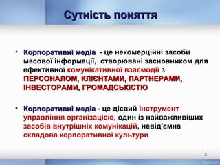 Сутність поняттяСутність поняття
• Корпоративні медіаКорпоративні медіа - це некомерційні засоби
масової інформації, створювані засновником для
ефективної комунікативної взаємодії з
ПЕРСОНАЛОМ, КЛІЄНТАМИ, ПАРТНЕРАМИ,ПЕРСОНАЛОМ, КЛІЄНТАМИ, ПАРТНЕРАМИ,
ІНВЕСТОРАМИ, ГРОМАДСЬКІСТЮІНВЕСТОРАМИ, ГРОМАДСЬКІСТЮ
• Корпоративні медіаКорпоративні медіа - це дієвий інструмент
управління організацією, один із найважливіших
засобів внутрішніх комунікацій, невід'ємна
складова корпоративної культури
2
 