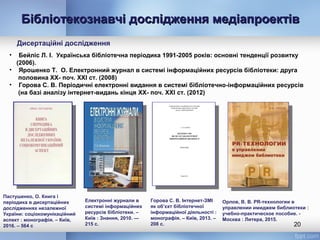 Бібліотекознавчі дослідження медіапроектівБібліотекознавчі дослідження медіапроектів
20
Орлов, В. В. PR-технологии в
управлении имиджем библиотеки :
учебно-практическое пособие. -
Москва : Литера, 2015.
Дисертаційні дослідження
Пастушенко, О. Книга і
періодика в дисертаційних
дослідженнях незалежної
України: соціокомунікаційний
аспект : монографія. – Київ,
2016. – 564 c
• Бейліс Л. І. Українська бібліотечна періодика 1991-2005 років: основні тенденції розвитку
(2006).
• Ярошенко Т. О. Електронний журнал в системі інформаційних ресурсів бібліотеки: друга
половина XX- поч. XXI ст. (2008)
• Горова С. В. Періодичні електронні видання в системі бібліотечно-інформаційних ресурсів
(на базі аналізу інтернет-видань кінця XX- поч. XXI ст. (2012)
Горова С. В. Інтернет-ЗМІ
як об’єкт бібліотечної
інформаційної діяльності :
монографія. – Київ, 2013. –
208 с.
Електронні журнали в
системі інформаційних
ресурсів бібліотеки. –
Київ : Знання, 2010. —
215 с.
 