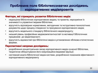 Проблемне поле бібліотекознавчих дослідженьПроблемне поле бібліотекознавчих досліджень
корпоративних медіапроектівкорпоративних медіапроектів
Фактори, які стримують розвиток бібліотечних медіа:Фактори, які стримують розвиток бібліотечних медіа:
• недооцінка бібліотечних корпоративних видань та проектів, нерозуміння їх
значимості в управлінні іміджем бібліотеки;
• відсутність відповідних нормативних, методичних та інструктивно-технологічних
документів щодо процесу створення та просування корпоративного медіа;
• відсутність модельного стандарту бібліотечного медіапродукту;
• низький рівень професійних медіакомпетентностей та мотивації бібліотечних
працівників до медіатворчості;
• відсутність відомостей про бібліотечні медіа в установлених обліково-статистичних
формах.
Перспективні напрями досліджень:Перспективні напрями досліджень:
• розроблення концептуальних засад корпоративного медіа сучасної бібліотеки,
теоретичне обґрунтування його комунікаційно-іміджевої функції;
• системний аналіз бібліотечної медіа-системи, розроблення показників ефективності
корпоративного медіапроекту
22
 