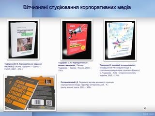 Вітчизняні студіювання корпоративних медіаВітчизняні студіювання корпоративних медіа
4
Тодорова О. В. Корпоративное издание
на 200 % / Оксана Тодорова. – Одесса :
СМИЛ, 2007. – 256 с.
Тодорова О. В. Корпоративные
медиа: жми сюда / Оксана
Тодорова. – Одесса : Пласке, 2010. –
250 с.
Тодорова О. Інновації в комунікаціях :
Інноваційний PR-інструментацій в
соціальних комунікаціях сучасного бізнесу /
О. Тодорова. - Київ : Інтерконтиненталь
України, 2015. - 176 с.
Олтаржевський Д. Основи та методи діяльності сучасних
корпоративних медіа / Дмитро Олтаржевський. - К. :
Центр вільної преси, 2013. - 308 с.
 
