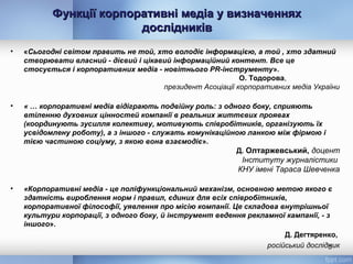 Функції корпоративні медіа у визначенняхФункції корпоративні медіа у визначеннях
дослідниківдослідників
• «Сьогодні світом править не той, хто володіє інформацією, а той , хто здатний
створювати власний - дієвий і цікавий інформаційний контент. Все це
стосується і корпоративних медіа - новітнього PR-інструменту».
О. Тодорова,
президент Асоціації корпоративних медіа України
• « … корпоративні медіа відіграють подвійну роль: з одного боку, сприяють
втіленню духовних цінностей компанії в реальних життєвих проявах
(координують зусилля колективу, мотивують співробітників, організують їх
усвідомлену роботу), а з іншого - служать комунікаційною ланкою між фірмою і
тією частиною соціуму, з якою вона взаємодіє».
Д. Олтаржевський, доцент
Інституту журналістики
КНУ імені Тараса Шевченка
• «Корпоративні медіа - це поліфункціональний механізм, основною метою якого є
здатність вироблення норм і правил, єдиних для всіх співробітників,
корпоративної філософії, уявлення про місію компанії. Це складова внутрішньої
культури корпорації, з одного боку, й інструмент ведення рекламної кампанії, - з
іншого».
Д. Дегтяренко,
російський дослідник5
 