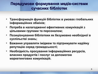 Передумови формування медіа-системиПередумови формування медіа-системи
сучасних бібліотексучасних бібліотек
• Трансформація функцій бібліотек в умовах глобальних
інформаційних обмінів;
• Потреба в налагодженні ефективних комунікацій з
цільовими групами та персоналом;
• Позиціонування бібліотеки як безумовно необхідної в
суспільстві знань;
• Бажання управляти іміджем та підтримувати надійну
репутацію серед громадськості;
• Необхідність просування інформаційних ресурсів,
власних продуктів і послуг за допомогою
маркетингових комунікацій.
6
 