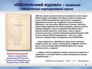 «Бібліотечний журнал» -«Бібліотечний журнал» - провісникпровісник
бібліотечної корпоративної пресибібліотечної корпоративної преси
8
Бібліотечний журнал.
Орган співробітників
Всенародної Бібліотеки
України при Всеукраїнській
Академії Наук (1925-1926)
«Метою нашого органа являється утворення в колі наших
бібліотекарів атмосфери постійного живого інтересу до
питань бібліотекознавства; критичного і свідомого
відношення кожного до тої функції, яку він виконує в
бібліотеці і до всіх робот бібліотеки в цілому; зав'язати
живий обмін думками між бібліотекарями, зблизити життя
окремих Відділів; спаяти співробітників бібліотеки в
єдиний міцний організм, який живе і горить одним
спільним для всіх і кожного бажанням удосконалення себе
во всіх галузях бібліотекознавства – для того, щоби
покласти твердий грунт під будівлю нашої бібліотеки.
… повна відсутність офіційности, будь-якого примусу,
суворих вимог до стилю і літературної шліфовки статтів –
дасть змогу кожному бібліотекареві брати без страху
активну участь у журналі.
… згодом, коли він (журнал) виявить свою життєздатність і
серйозність, він може вийти за межі внутрішнього органу
співробітників…»
(Бібліотечний журнал. – 1925. – Ч.1. – Від редакції )
 