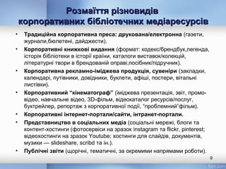Розмаїття різновидівРозмаїття різновидів
корпоративних бібліотечних медіаресурсівкорпоративних бібліотечних медіаресурсів
• Традиційна корпоративна преса: друкована/електронна (газети,
журнали,бюлетені, дайджести).
• Корпоративні книжкові видання (формат: кодекс/брендбук,легенда,
історія бібліотеки в історії країни, каталоги виставок/колекцій,
літературні твори в брендованій оправі,посібник/підручник).
• Корпоративна рекламно-іміджева продукція, сувеніри (закладки,
календарі, путівники, довідники, буклети, афіші, постери, вітальні
листівки).
• Корпоративний “кінематограф” (іміджева презентація, звіт, промо-
відео, навчальне відео, 3D-фільм, відеокаталог ресурсів/послуг,
буктрейлер, репортаж з корпоративної події, “проблемний”фільм).
• Корпоративні інтернет-портали/сайти, інтранет-портали.
• Представництво в соціальних медіа (соціальні мережі, блоги та
контент-хостинги (фотосервіси на зразок instagram та flickr, pinterest;
відеохостинги на зразок Youtube; хостинги для слайдів, документів,
музики — slideshare, scribd та ін.).
• Публічні звіти (щорічні, тематичні, за окремими напрямами роботи).
9
 