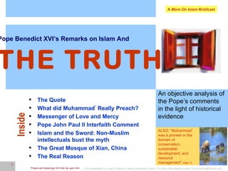 A  More On Islam  Briefcast Pope Benedict XVI’s Remarks on Islam And   THE TRUTH An objective analysis of the Pope’s comments in the light of historical evidence Inside ,[object Object],[object Object],[object Object],[object Object],[object Object],[object Object],[object Object],ALSO: “Muhammad *  was  a pioneer in the domain of conservation, sustainable development, and resource management”  Slide 13 