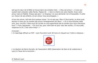 sait que le cœur de la Bible se trouve dans ces simples mots : « Dieu est amour ». A ceux qui
veulent bien entendre cette Parole, l’Eglise dit : « Voici le chemin de votre liberté. Vivez votre
amour dans la fidélité. N’ayez pas peur ! Le Seigneur ne vous demande rien d’impossible. Il veille
sur chacun de ses enfants, et son amour nous accompagne. »
A tous les autres, doit-elle dire quelque chose ? Je ne sais pas. Mais s’il faut parler, je dirais avec
douceur à ceux qui ne veulent pas suivre l’enseignement de Jésus : « Et si vous écoutiez cette
voix, pour une fois ? Etes-vous sûr qu’elle ne vous apporterait pas la lumière que nous cherchons
tous ? » Puis j’ajouterais : « En tout cas, pour votre bien et pour celui des autres, s’il vous plaît,
respectez la vie. C’est notre trésor ! »
A écouter :
le reportage diffusé sur RCF - Lyon Fourvière lundi 30 mars en cliquant sur l’icône ci-dessous :
la réaction de Denis Horvath, de l’association ARIS (Association de Gais et de Lesbiennes à
Lyon) à l’issue de la rencontre :
© Sedicom Lyon
19
 