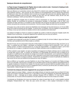 Quelques éléments de compréhension
Le Pape évoque l'engagement de l'Eglise dans la lutte contre le sida : Comment s'implique-t-elle
concrètement dans la prévention et le soin ?
Dans ses réflexions sur la prévention contre le sida, Benoît XVI a d'abord voulu souligner l'engagement de l'Église - qui
reste largement méconnu - dans l'accueil, les soins médicaux et l'accompagnement social et spirituel des personnes
touchées par le sida. Parmi les institutions dans le monde qui s'occupent des personnes ainsi atteintes, l'Église est le
plus important prestataire privé de soins aux malades du sida (44% sont des institutions d'État, 26,70% sont des
institutions catholiques, 18,30% sont des ONG et 11% d'autres religions).
L'Église est également engagée dans la prévention contre la transmission du virus HIV par l'intermédiaire de ses
réseaux d'écoles, de mouvements de jeunesse et d'associations familiales. Le Saint-Siège a créé en 2004, sous
l'impulsion du Pape Jean-Paul II, la Fondation du Bon Samaritain afin de financer de projets de soins et d'éducation en
direction des personnes concernées et de la prévention. C'est dire combien l'Église est active dans ces domaines.
A l'occasion de sa visite du Centre national de réhabilitation des handicapés de Yaoundé (Cameroun), le 19 mars 2009,
Benoît XVI a redit sa proximité avec les malades. "Je pense aussi, a-t-il déclaré, à tous les malades et, spécialement ici,
en Afrique, à ceux qui sont victimes de maladies comme le sida, le paludisme et la tuberculose".
Les évêques de l'Eglise en France ne cessent de rappeler leur soutien à toutes les personnes engagés auprès des
malades et pour la prévention. Ils expriment également leur solidarité avec tous ceux qui souffrent.
Qu'a voulu dire le Pape au sujet du préservatif ?
Il considère que le préservatif ne peut être "la" solution au problème du sida. On voit bien d'ailleurs, depuis des dizaines
d'années, que la pandémie est loin d'être enrayée, au contraire.
Mercredi 18 mars, lors d'un point presse à Yaoundé, le Père Federico Lombardi, Porte-parole du Pape, est revenu sur ce
sujet : il a expliqué que, pour l'Eglise, « développer une idéologie de confiance dans le préservatif » n'est « pas une
position correcte » car elle ne met pas l'accent sur « le sens des responsabilités ». Il a également indiqué « qu'il ne faut
pas attendre de ce voyage un changement de position de l'Eglise catholique envers le problème du sida ».
Le Père Lombardi a aussi rappelé « les lignes essentielles de l'engagement de l'Eglise catholique dans le combat contre
ce terrible fléau qu'est le sida : en premier, par l'éducation à la responsabilité des personnes dans la pratique de la
sexualité et en réaffirmant le rôle essentiel du mariage et de la famille. Deuxièmement : par la recherche et l'utilisation
des thérapies efficaces contre le sida et dans leur mise à disposition au plus grand nombre possible de malades grâce à
de nombreuses initiatives et instances sanitaires. Troisièmement, par l'assistance humaine et spirituelle des malades du
sida comme de tous ceux qui souffrent et qui demeurent au cœur de l'Eglise ».
Dans sa réflexion sur la question que pose l'épidémie du sida, le Pape s'appuie sur la manière dont l'Eglise envisage
l'amour et la sexualité. C'est pourquoi il considère que la sexualité humaine ne peut pas s'élaborer psychologiquement et
se signifier moralement en fonction d'une maladie. Ce n'est pas à partir du sida qu'on définit la sexualité humaine, mais à
partir du sens de l'amour, de l'amour qui est un engagement entre un homme et une femme dans une relation et dans la
responsabilité. L'Église témoigne d'un amour de vie.
Comment les évêques africains réagissent-ils aux propos du Saint-Père ?
D'après l'agence de presse I-Média, « plusieurs haut prélats africains ont salué les propos tenus par Benoît XVI dans
l'avion qui le menait à Yaoundé (Cameroun) le 17 mars 2009 sur le fait que la distribution de préservatifs aggraverait le
problème du Sida ». Interrogés par la chaîne catholique française KTO et I.MEDIA le 18 mars dans la capitale
camerounaise, ils ont aussi invité les Occidentaux à ne pas imposer leur façon de voir les choses en la matière.
"Je demande aux Occidentaux de ne pas nous imposer leur unique et seule façon de voir", a ainsi martelé le cardinal
sénégalais Théodore-Adrien Sarr. "Dans des pays comme les nôtres, a alors expliqué l'archevêque de Dakar,
2
 