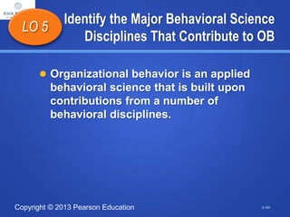 Copyright © 2013 Pearson Education
Identify the Major Behavioral Science
Disciplines That Contribute to OB
 Organizational behavior is an applied
behavioral science that is built upon
contributions from a number of
behavioral disciplines.
LO 5
1-10
 