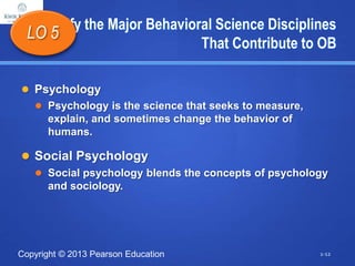 Copyright © 2013 Pearson Education
Identify the Major Behavioral Science Disciplines
That Contribute to OB
 Psychology
 Psychology is the science that seeks to measure,
explain, and sometimes change the behavior of
humans.
 Social Psychology
 Social psychology blends the concepts of psychology
and sociology.
LO 5
1-12
 