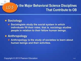 Copyright © 2013 Pearson Education
Identify the Major Behavioral Science Disciplines
That Contribute to OB
 Sociology
 Sociologists study the social system in which
individuals fill their roles; that is, sociology studies
people in relation to their fellow human beings.
 Anthropology
 Anthropology is the study of societies to learn about
human beings and their activities.
LO 5
1-13
 