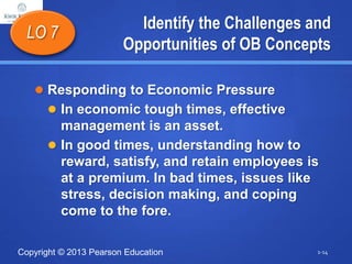 Copyright © 2013 Pearson Education
Identify the Challenges and
Opportunities of OB Concepts
 Responding to Economic Pressure
 In economic tough times, effective
management is an asset.
 In good times, understanding how to
reward, satisfy, and retain employees is
at a premium. In bad times, issues like
stress, decision making, and coping
come to the fore.
LO 7
1-14
 