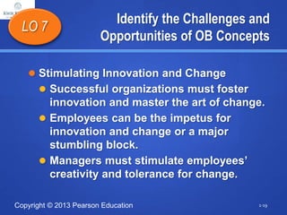 Copyright © 2013 Pearson Education
Identify the Challenges and
Opportunities of OB Concepts
 Stimulating Innovation and Change
 Successful organizations must foster
innovation and master the art of change.
 Employees can be the impetus for
innovation and change or a major
stumbling block.
 Managers must stimulate employees’
creativity and tolerance for change.
LO 7
1-19
 