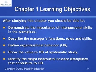Copyright © 2013 Pearson Education
Chapter 1 Learning Objectives
After studying this chapter you should be able to:
 Demonstrate the importance of interpersonal skills
in the workplace.
 Describe the manager’s functions, roles and skills.
 Define organizational behavior (OB).
 Show the value to OB of systematic study.
 Identify the major behavioral science disciplines
that contribute to OB.
1-2
 