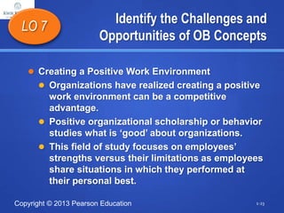 Copyright © 2013 Pearson Education
Identify the Challenges and
Opportunities of OB Concepts
 Creating a Positive Work Environment
 Organizations have realized creating a positive
work environment can be a competitive
advantage.
 Positive organizational scholarship or behavior
studies what is ‘good’ about organizations.
 This field of study focuses on employees’
strengths versus their limitations as employees
share situations in which they performed at
their personal best.
LO 7
1-23
 
