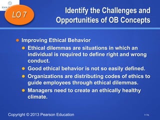 Copyright © 2013 Pearson Education
Identify the Challenges and
Opportunities of OB Concepts
 Improving Ethical Behavior
 Ethical dilemmas are situations in which an
individual is required to define right and wrong
conduct.
 Good ethical behavior is not so easily defined.
 Organizations are distributing codes of ethics to
guide employees through ethical dilemmas.
 Managers need to create an ethically healthy
climate.
LO 7
1-24
 
