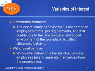 Copyright © 2013 Pearson Education
Variables of Interest
 Citizenship behavior
 The discretionary behavior that is not part of an
employee’s formal job requirements, and that
contributes to the psychological and social
environment of the workplace, is called
citizenship behavior.
 Withdrawal behavior
 Withdrawal behavior is the set of actions that
employees take to separate themselves from
the organization.
LO 8
1-26
 