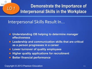 Copyright © 2013 Pearson Education
Demonstrate the Importance of
Interpersonal Skills in the Workplace
 Understanding OB helping to determine manager
effectiveness
 Leadership and communication skills that are critical
as a person progresses in a career
 Lower turnover of quality employees
 Higher quality applications for recruitment
 Better financial performance
1-3
LO 1
Interpersonal Skills Result In…
 