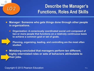 Copyright © 2013 Pearson Education
Describe the Manager’s
Functions, Roles And Skills
 Manager: Someone who gets things done through other people
in organizations.
 Organization: A consciously coordinated social unit composed of
two or more people that functions on a relatively continuous basis
to achieve a common goal or set of goals.
 Planning, organizing, leading, and controlling are the most often
studied.
 Mintzberg concluded that managers perform ten different,
highly interrelated roles or sets of behaviors attributable to
their jobs.
LO 2
i1-4
 