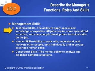 Copyright © 2013 Pearson Education
Describe the Manager’s
Functions, Roles And Skills
 Management Skills
 Technical Skills--The ability to apply specialized
knowledge or expertise. All jobs require some specialized
expertise, and many people develop their technical skills
on the job.
 Human Skills--Ability to work with, understand, and
motivate other people, both individually and in groups,
describes human skills.
 Conceptual Skills--The mental ability to analyze and
diagnose complex situations.
LO 2
1-6
 