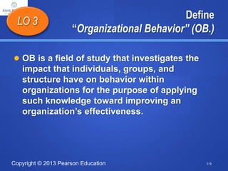 Copyright © 2013 Pearson Education
Define
“Organizational Behavior” (OB.)
 OB is a field of study that investigates the
impact that individuals, groups, and
structure have on behavior within
organizations for the purpose of applying
such knowledge toward improving an
organization’s effectiveness.
LO 3
1-9
 