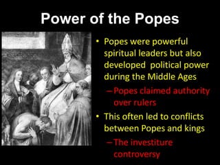 Power of the Popes
• Popes were powerful
spiritual leaders but also
developed political power
during the Middle Ages
–Popes claimed authority
over rulers
• This often led to conflicts
between Popes and kings
–The investiture
controversy
 