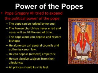 Power of the Popes
• Pope Gregory VII tried to expand
the political power of the pope
– The pope can be judged by no one;
– The Roman church has never erred and
never will err till the end of time;
– The pope alone can depose and restore
bishops;
– He alone can call general councils and
authorize canon law;
– He can depose (remove) emperors;
– He can absolve subjects from their
allegiance;
– All princes should kiss his feet.
 