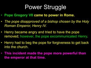 • Pope Gregory VII came to power in Rome.
• The pope disapproved of a bishop chosen by the Holy
Roman Emperor, Henry IV.
• Henry became angry and tried to have the pope
removed; however, the pope excommunicated Henry.
• Henry had to beg the pope for forgiveness to get back
into the church.
• This incident made the pope more powerful than
the emperor at that time.
Power Struggle
 