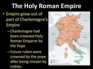 The Holy Roman Empire
• Empire grew out of
part of Charlemagne’s
Empire
–Charlemagne had
been crowned Holy
Roman Emperor by
the Pope
–Future rulers were
crowned by the pope
after being chosen by
nobles
 