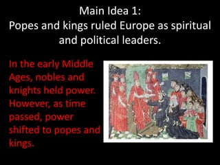 In the early Middle
Ages, nobles and
knights held power.
However, as time
passed, power
shifted to popes and
kings.
Main Idea 1:
Popes and kings ruled Europe as spiritual
and political leaders.
 