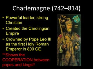 Charlemagne (742–814)
• Powerful leader, strong
Christian
• Created the Carolingian
Empire
• Crowned by Pope Leo III
as the first Holy Roman
Emperor in 800 CE
**Shows the
COOPERATION between
popes and kings!!
 