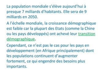 La population mondiale s’élève aujourd’hui à
presque 7 milliards d’habitants. Elle sera de 9
milliards en 2050.
A l’échelle mondiale, la croissance démographique
est faible car la plupart des Etats (comme la Chine
ou les pays développés) ont achevé leur transition
démographique.
Cependant, ce n’est pas le cas pour les pays en
développement (en Afrique principalement) dont
les populations continuent d’augmenter
fortement, ce qui engendre des besoins plus
importants.
 
