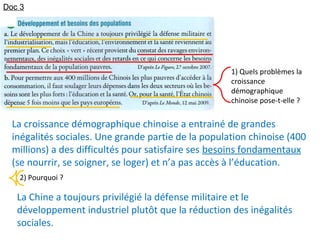 1) Quels problèmes la
croissance
démographique
chinoise pose-t-elle ?
2) Pourquoi ?
La Chine a toujours privilégié la défense militaire et le
développement industriel plutôt que la réduction des inégalités
sociales.
La croissance démographique chinoise a entrainé de grandes
inégalités sociales. Une grande partie de la population chinoise (400
millions) a des difficultés pour satisfaire ses besoins fondamentaux
(se nourrir, se soigner, se loger) et n’a pas accès à l’éducation.
Doc 3
 