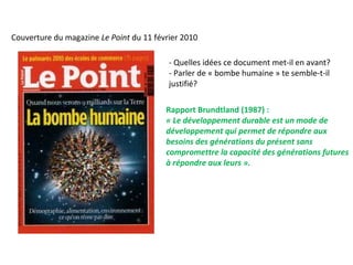 Couverture du magazine Le Point du 11 février 2010
- Quelles idées ce document met-il en avant?
- Parler de « bombe humaine » te semble-t-il
justifié?
Rapport Brundtland (1987) :
« Le développement durable est un mode de 
développement qui permet de répondre aux 
besoins des générations du présent sans 
compromettre la capacité des générations futures 
à répondre aux leurs ».
 