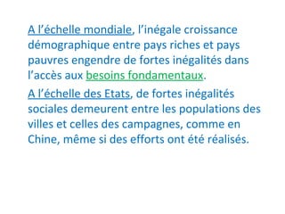 A l’échelle mondiale, l’inégale croissance
démographique entre pays riches et pays
pauvres engendre de fortes inégalités dans
l’accès aux besoins fondamentaux.
A l’échelle des Etats, de fortes inégalités
sociales demeurent entre les populations des
villes et celles des campagnes, comme en
Chine, même si des efforts ont été réalisés.
 