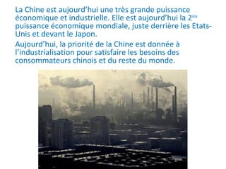 La Chine est aujourd’hui une très grande puissance
économique et industrielle. Elle est aujourd’hui la 2ème
puissance économique mondiale, juste derrière les Etats-
Unis et devant le Japon.
Aujourd’hui, la priorité de la Chine est donnée à
l’industrialisation pour satisfaire les besoins des
consommateurs chinois et du reste du monde.
 