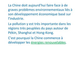 La Chine doit aujourd’hui faire face à de
graves problèmes environnementaux liés à
son développement économique basé sur
l’industrie.
La pollution y est très importante dans les
régions très peuplées du pays autour de
Pékin, Shanghai et Hong-Kong.
C’est pourquoi la Chine commence à
développer les énergies renouvelables.
 