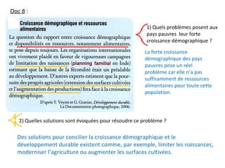 1) Quels problèmes posent aux
pays pauvres leur forte
croissance démographique ?
2) Quelles solutions sont évoquées pour résoudre ce problème ?
Des solutions pour concilier la croissance démographique et le
développement durable existent comme, par exemple, limiter les naissances,
moderniser l’agriculture ou augmenter les surfaces cultivées.
La forte croissance
démographique des pays
pauvres pose un réel
problème car elle n’a pas
suffisamment de ressources
alimentaires pour toute cette
population.
Doc 8 :
 