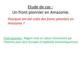 Etude de cas :
Un front pionnier en Amazonie.
Pourquoi ont été créés des fronts pionniers en
Amazonie ?
Front pionnier : Région mise en valeur récemment par
l’homme pour être occupée et exploitée économiquement.
 