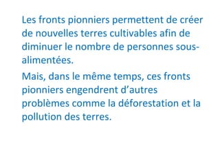 Les fronts pionniers permettent de créer
de nouvelles terres cultivables afin de
diminuer le nombre de personnes sous-
alimentées.
Mais, dans le même temps, ces fronts
pionniers engendrent d’autres
problèmes comme la déforestation et la
pollution des terres.
 