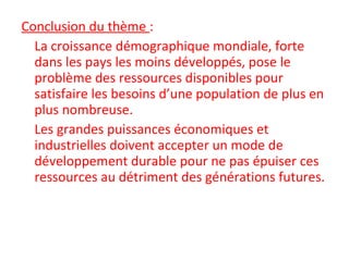 Conclusion du thème :
La croissance démographique mondiale, forte
dans les pays les moins développés, pose le
problème des ressources disponibles pour
satisfaire les besoins d’une population de plus en
plus nombreuse.
Les grandes puissances économiques et
industrielles doivent accepter un mode de
développement durable pour ne pas épuiser ces
ressources au détriment des générations futures.
 