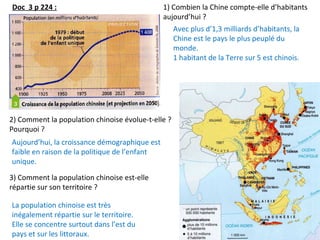 Doc 3 p 224 :
Avec plus d’1,3 milliards d’habitants, la
Chine est le pays le plus peuplé du
monde.
1 habitant de la Terre sur 5 est chinois.
La population chinoise est très
inégalement répartie sur le territoire.
Elle se concentre surtout dans l’est du
pays et sur les littoraux.
1) Combien la Chine compte-elle d’habitants
aujourd’hui ?
3) Comment la population chinoise est-elle
répartie sur son territoire ?
2) Comment la population chinoise évolue-t-elle ?
Pourquoi ?
Aujourd’hui, la croissance démographique est
faible en raison de la politique de l’enfant
unique.
 