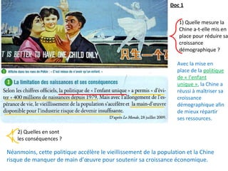 1) Quelle mesure la
Chine a-t-elle mis en
place pour réduire sa
croissance
démographique ?
2) Quelles en sont
les conséquences ?
Néanmoins, cette politique accélère le vieillissement de la population et la Chine
risque de manquer de main d’œuvre pour soutenir sa croissance économique.
Doc 1
Avec la mise en
place de la politique
de « l’enfant
unique », la Chine a
réussi à maîtriser sa
croissance
démographique afin
de mieux répartir
ses ressources.
 