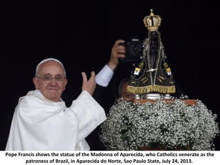 Pope Francis shows the statue of the Madonna of Aparecida, who Catholics venerate as the
patroness of Brazil, in Aparecida do Norte, Sao Paulo State, July 24, 2013.
 