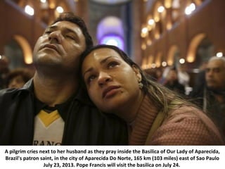 A pilgrim cries next to her husband as they pray inside the Basilica of Our Lady of Aparecida,
Brazil's patron saint, in the city of Aparecida Do Norte, 165 km (103 miles) east of Sao Paulo
July 23, 2013. Pope Francis will visit the basilica on July 24.
 