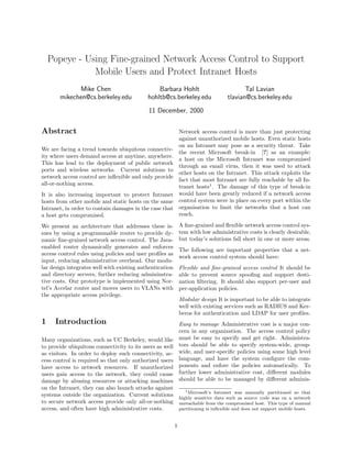 Popeye - Using Fine-grained Network Access Control to Support
Mobile Users and Protect Intranet Hosts
Mike Chen
mikechen@cs.berkeley.edu
Barbara Hohlt
hohltb@cs.berkeley.edu
Tal Lavian
tlavian@cs.berkeley.edu
11 December, 2000
Abstract
We are facing a trend towards ubiquitous connectiv-
ity where users demand access at anytime, anywhere.
This has lead to the deployment of public network
ports and wireless networks. Current solutions to
network access control are inﬂexible and only provide
all-or-nothing access.
It is also increasing important to protect Intranet
hosts from other mobile and static hosts on the same
Intranet, in order to contain damages in the case that
a host gets compromised.
We present an architecture that addresses these is-
sues by using a programmable router to provide dy-
namic ﬁne-grained network access control. The Java-
enabled router dynamically generates and enforces
access control rules using policies and user proﬁles as
input, reducing administrative overhead. Our modu-
lar design integrates well with existing authentication
and directory servers, further reducing admininstra-
tive costs. Our prototype is implemented using Nor-
tel’s Accelar router and moves users to VLANs with
the appropriate access privilege.
1 Introduction
Many organizations, such as UC Berkeley, would like
to provide ubiquitous connectivity to its users as well
as visitors. In order to deploy such connectivity, ac-
cess control is required so that only authorized users
have access to network resources. If unauthorized
users gain access to the network, they could cause
damage by abusing resources or attacking machines
on the Intranet, they can also launch attacks against
systems outside the organization. Current solutions
to secure network access provide only all-or-nothing
access, and often have high administrative costs.
Network access control is more than just protecting
against unauthorized mobile hosts. Even static hosts
on an Intranet may pose as a security threat. Take
the recent Microsoft break-in [?] as an example:
a host on the Microsoft Intranet was compromised
through an email virus, then it was used to attack
other hosts on the Intranet. This attack exploits the
fact that most Intranet are fully reachable by all In-
tranet hosts1
. The damage of this type of break-in
would have been greatly reduced if a network access
control system were in place on every port within the
organisation to limit the networks that a host can
reach.
A ﬁne-grained and ﬂexible network access control sys-
tem with low administrative costs is clearly desirable,
but today’s solutions fall short in one or more areas.
The following are important properties that a net-
work access control system should have:
Flexible and ﬁne-grained access control It should be
able to prevent source spooﬁng and support desti-
nation ﬁltering. It should also support per-user and
per-application policies.
Modular design It is important to be able to integrate
well with existing services such as RADIUS and Ker-
beros for authentication and LDAP for user proﬁles.
Easy to manage Administrative cost is a major con-
cern in any organization. The access control policy
must be easy to specify and get right. Administra-
tors should be able to specify system-wide, group-
wide, and user-speciﬁc policies using some high level
language, and have the system conﬁgure the com-
ponents and enfore the policies automatically. To
further lower administrative cost, diﬀerent modules
should be able to be managed by diﬀerent adminis-
1Microsoft’s Intranet was manually partitioned so that
highly sensitive data such as source code was on a network
unreachable from the compromised host. This type of manual
partitioning is inﬂexible and does not support mobile hosts.
1
 